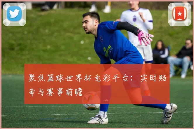 聚焦篮球世界杯竞彩平台：实时赔率与赛事前瞻