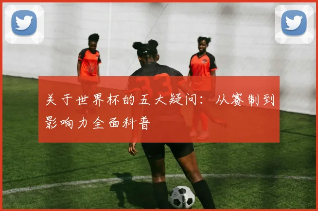 关于世界杯的五大疑问：从赛制到影响力全面科普