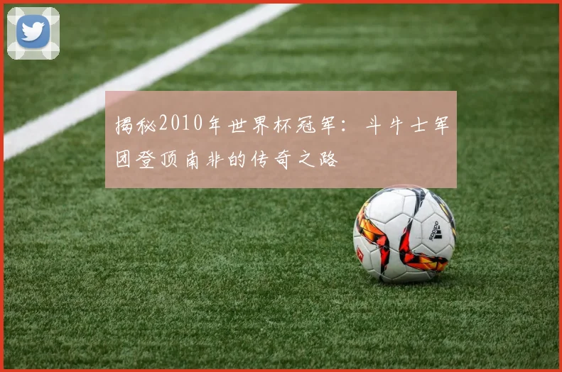揭秘2010年世界杯冠军：斗牛士军团登顶南非的传奇之路