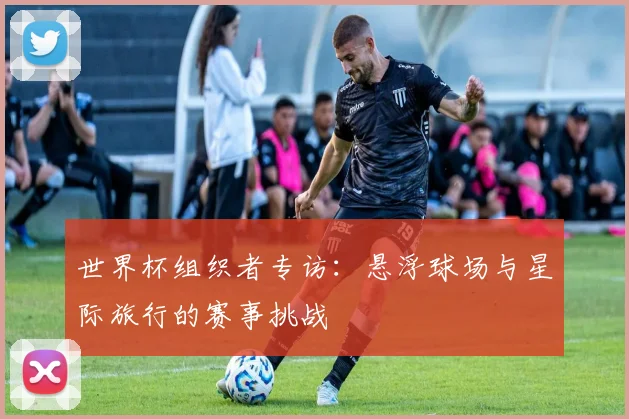 世界杯组织者专访：悬浮球场与星际旅行的赛事挑战