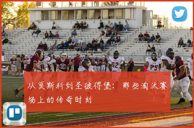 从莫斯科到圣彼得堡:那些淘汰赛场上的传奇时刻