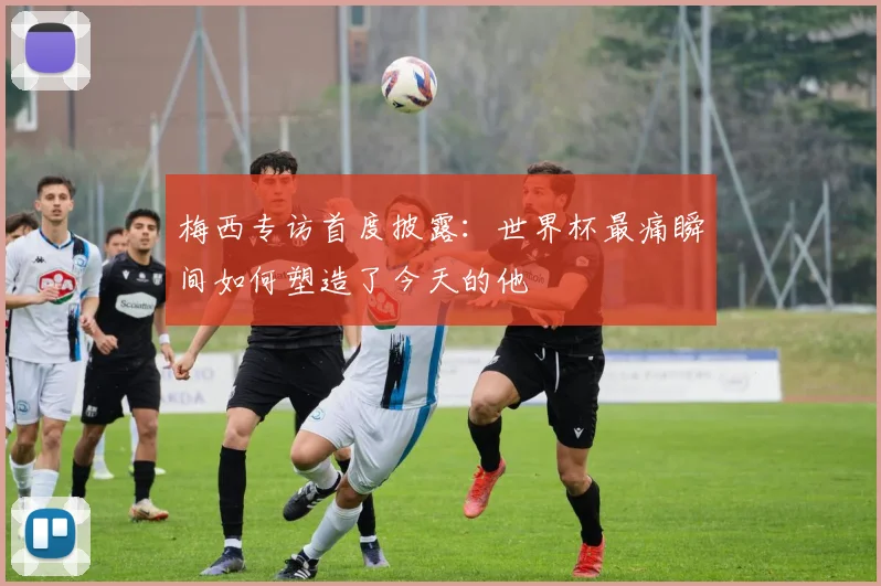 梅西专访首度披露：世界杯最痛瞬间如何塑造了今天的他