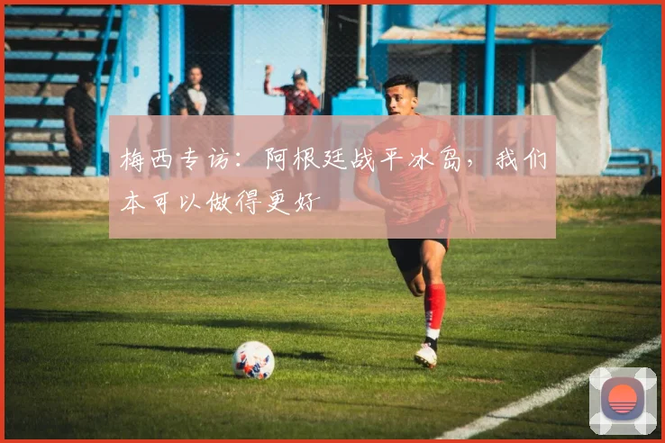 梅西专访:阿根廷战平冰岛,我们本可以做得更好