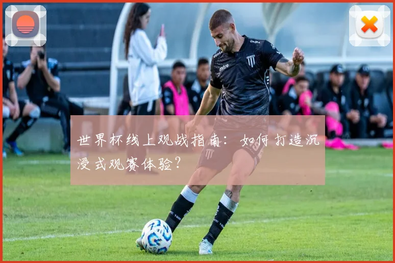世界杯线上观战指南：如何打造沉浸式观赛体验？