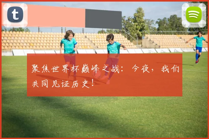 聚焦世界杯巅峰之战：今夜，我们共同见证历史！